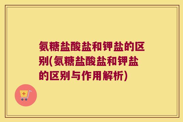 氨糖盐酸盐和钾盐的区别(氨糖盐酸盐和钾盐的区别与作用解析)