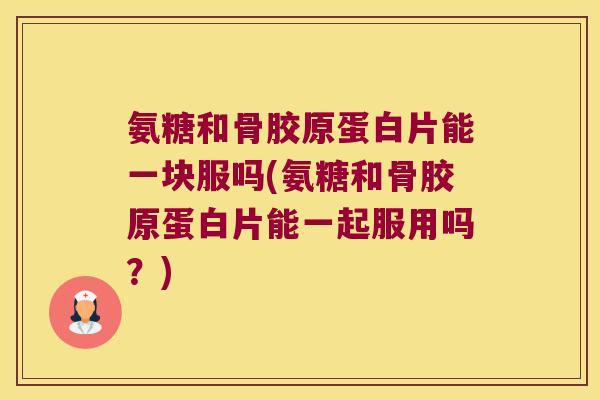 氨糖和骨胶原蛋白片能一块服吗(氨糖和骨胶原蛋白片能一起服用吗?)