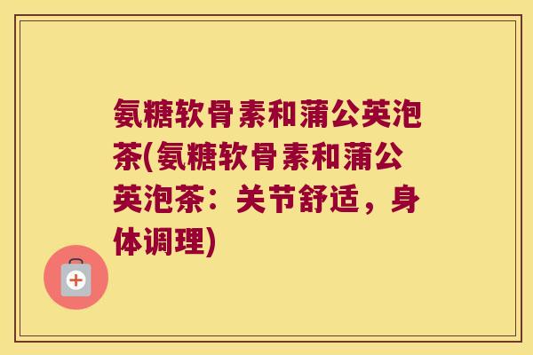 氨糖软骨素和蒲公英泡茶(氨糖软骨素和蒲公英泡茶:关节舒适,身体调理)