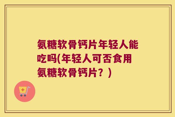 氨糖软骨钙片年轻人能吃吗(年轻人可否食用氨糖软骨钙片?)