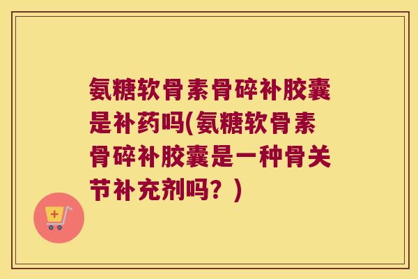 氨糖软骨素骨碎补胶囊是补药吗(氨糖软骨素骨碎补胶囊是一种骨关节补充剂吗?)