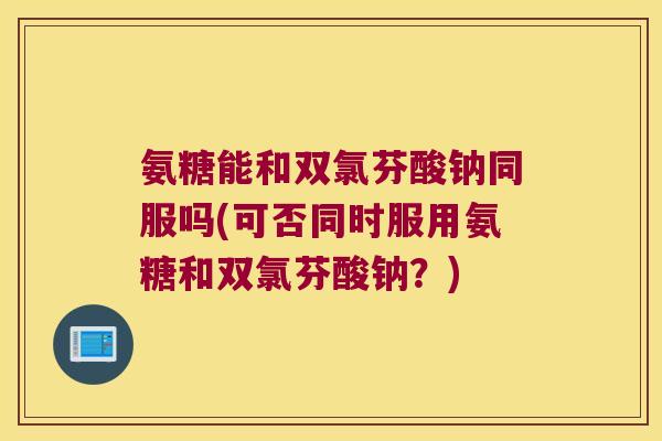 氨糖能和双氯芬酸钠同服吗(可否同时服用氨糖和双氯芬酸钠?)
