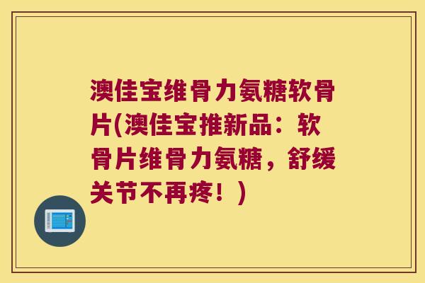 澳佳宝维骨力氨糖软骨片(澳佳宝推新品:软骨片维骨力氨糖,舒缓关节不再疼!)