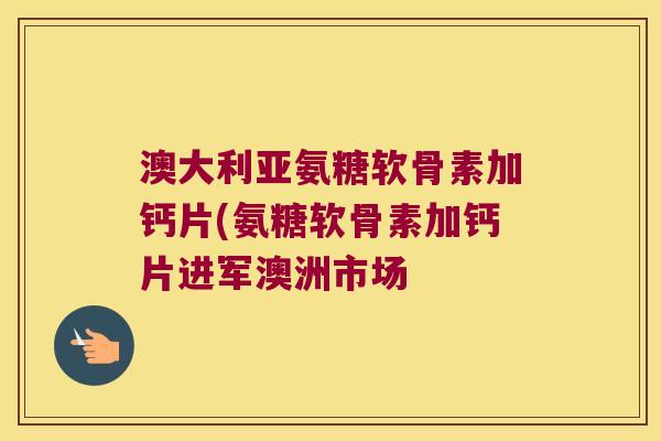 澳大利亚氨糖软骨素加钙片(氨糖软骨素加钙片进军澳洲市场