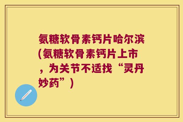 氨糖软骨素钙片哈尔滨(氨糖软骨素钙片上市,为关节不适找“灵丹妙药”)