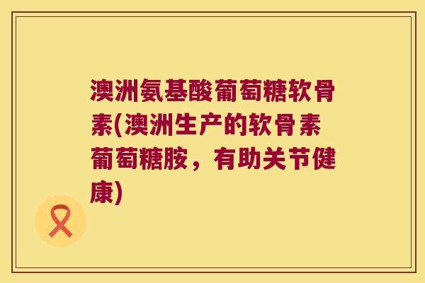 澳洲氨基酸葡萄糖软骨素(澳洲生产的软骨素葡萄糖胺,有助关节健康)