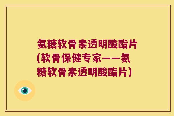 氨糖软骨素透明酸酯片(软骨保健专家——氨糖软骨素透明酸酯片)