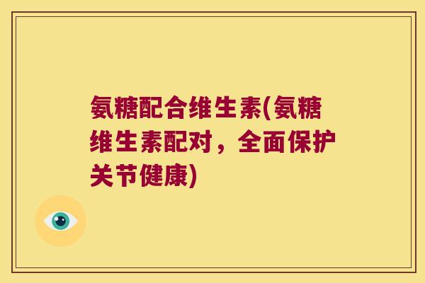 氨糖配合维生素(氨糖维生素配对,全面保护关节健康)