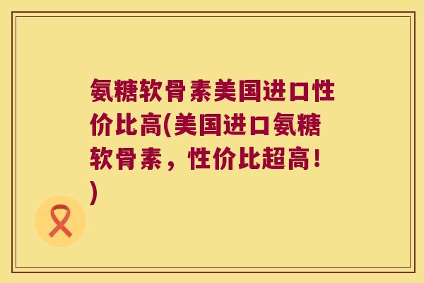 氨糖软骨素美国进口性价比高(美国进口氨糖软骨素,性价比超高!)