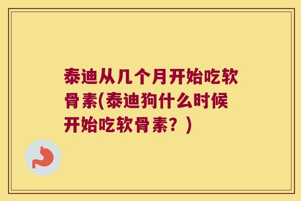 泰迪从几个月开始吃软骨素(泰迪狗什么时候开始吃软骨素?)