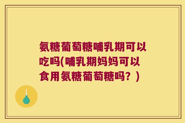 氨糖葡萄糖哺乳期可以吃吗(哺乳期妈妈可以食用氨糖葡萄糖吗?)