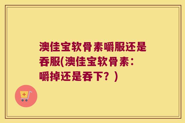 澳佳宝软骨素嚼服还是吞服(澳佳宝软骨素：嚼掉还是吞下？)