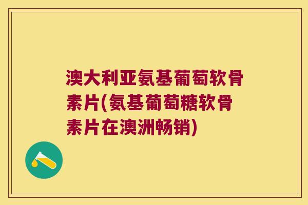 澳大利亚氨基葡萄软骨素片(氨基葡萄糖软骨素片在澳洲畅销)