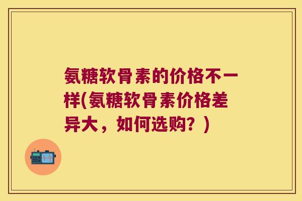 氨糖软骨素的价格不一样(氨糖软骨素价格差异大,如何选购?)