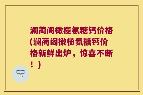 澜蔺阁橄榄氨糖钙价格(澜蔺阁橄榄氨糖钙价格新鲜出炉,惊喜不断!)