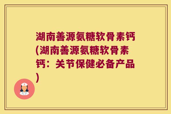 湖南善源氨糖软骨素钙(湖南善源氨糖软骨素钙:关节保健必备产品)