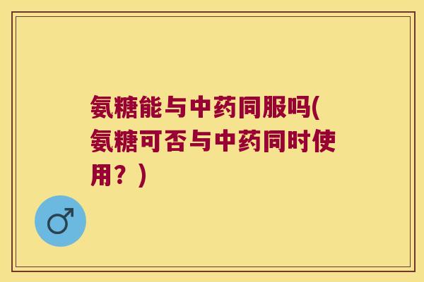 氨糖能与中药同服吗(氨糖可否与中药同时使用?)