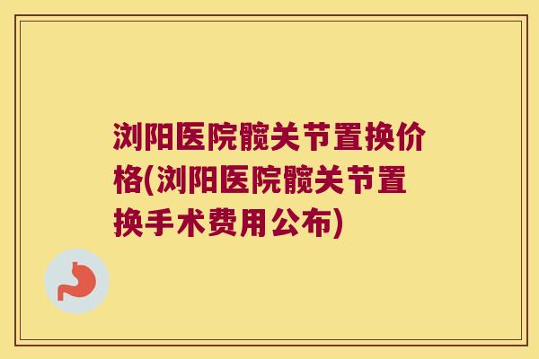 浏阳医院髋关节置换价格(浏阳医院髋关节置换手术费用公布)