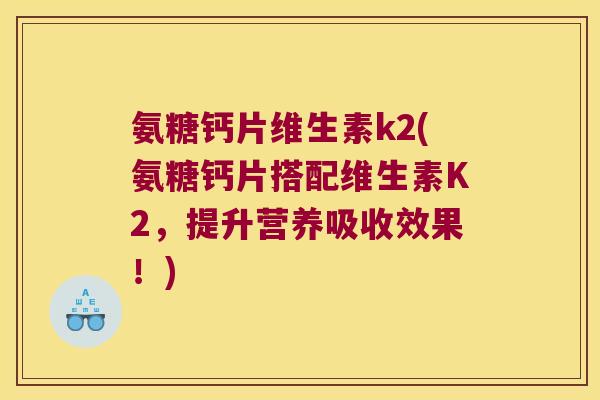 氨糖钙片维生素k2(氨糖钙片搭配维生素K2,提升营养吸收效果!)