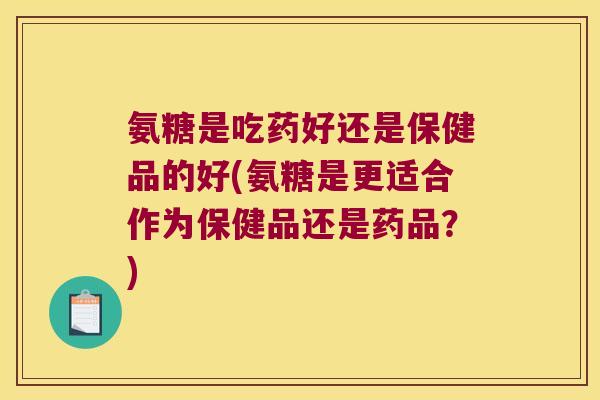氨糖是吃药好还是保健品的好(氨糖是更适合作为保健品还是药品?)