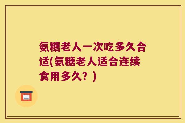 氨糖老人一次吃多久合适(氨糖老人适合连续食用多久？)
