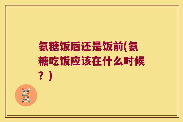 氨糖饭后还是饭前(氨糖吃饭应该在什么时候?)