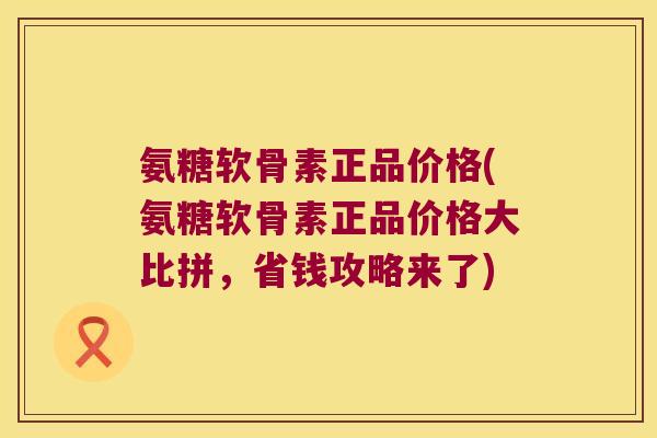 氨糖软骨素正品价格(氨糖软骨素正品价格大比拼,省钱攻略来了)