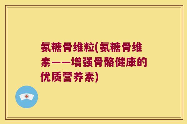 氨糖骨维粒(氨糖骨维素——增强骨骼健康的优质营养素)