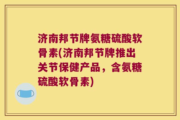 济南邦节牌氨糖硫酸软骨素(济南邦节牌推出关节保健产品,含氨糖硫酸软骨素)