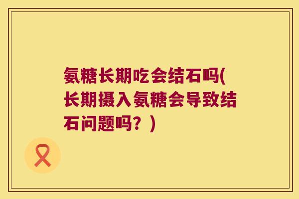 氨糖长期吃会结石吗(长期摄入氨糖会导致结石问题吗?)