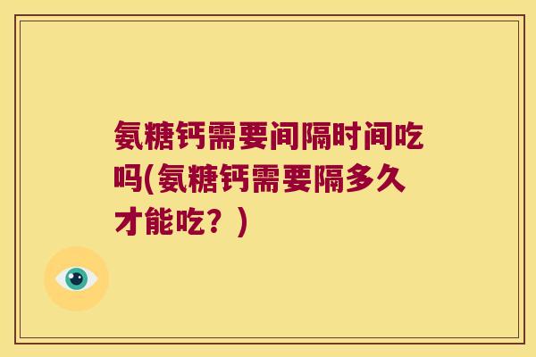 氨糖钙需要间隔时间吃吗(氨糖钙需要隔多久才能吃?)