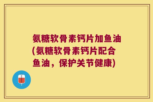 氨糖软骨素钙片加鱼油(氨糖软骨素钙片配合鱼油,保护关节健康)