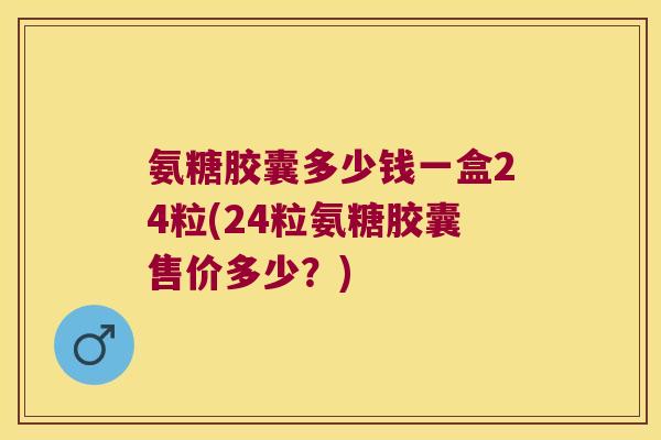 氨糖胶囊多少钱一盒24粒(24粒氨糖胶囊售价多少?)