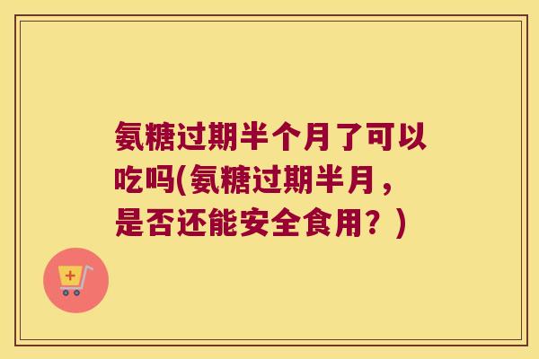 氨糖过期半个月了可以吃吗(氨糖过期半月,是否还能安全食用?)