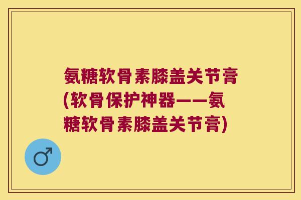 氨糖软骨素膝盖关节膏(软骨保护神器——氨糖软骨素膝盖关节膏)
