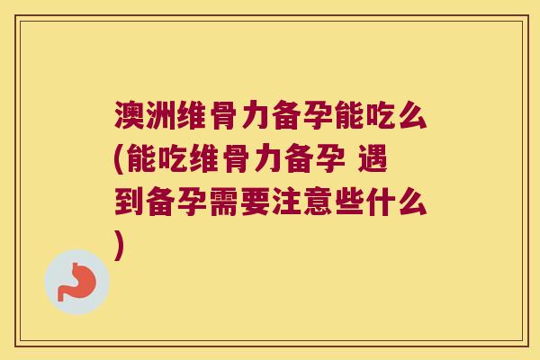 澳洲维骨力备孕能吃么(能吃维骨力备孕 遇到备孕需要注意些什么)