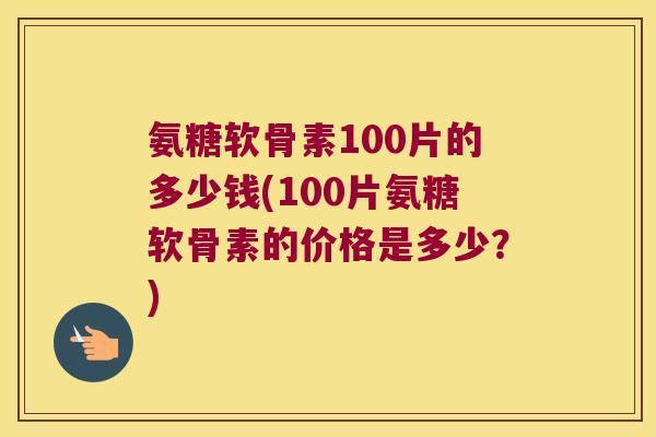 氨糖软骨素100片的多少钱(100片氨糖软骨素的价格是多少?)