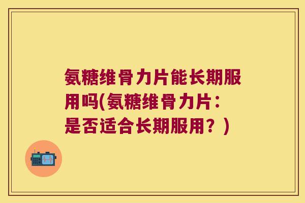 氨糖维骨力片能长期服用吗(氨糖维骨力片:是否适合长期服用?)