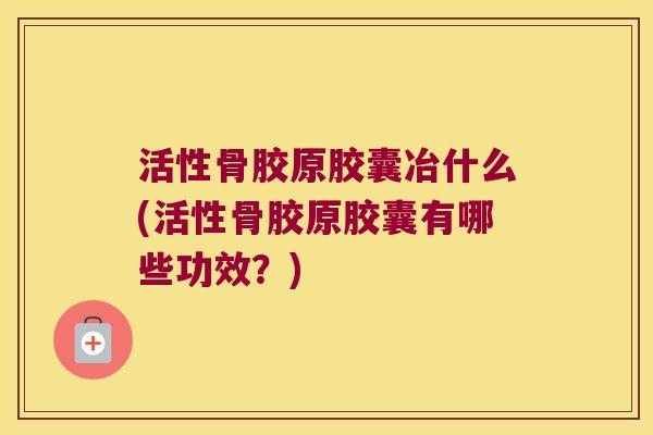 活性骨胶原胶囊冶什么(活性骨胶原胶囊有哪些功效?)