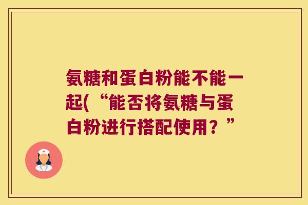 氨糖和蛋白粉能不能一起(“能否将氨糖与蛋白粉进行搭配使用?”