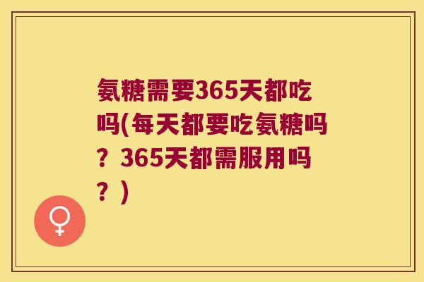 氨糖需要365天都吃吗(每天都要吃氨糖吗?365天都需服用吗?)