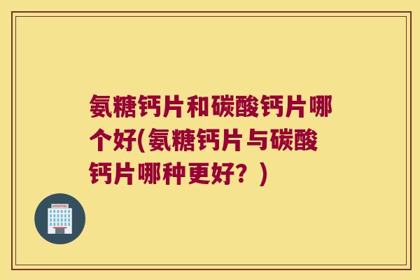 氨糖钙片和碳酸钙片哪个好(氨糖钙片与碳酸钙片哪种更好？)