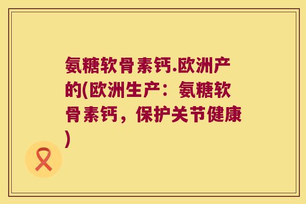 氨糖软骨素钙.欧洲产的(欧洲生产:氨糖软骨素钙,保护关节健康)
