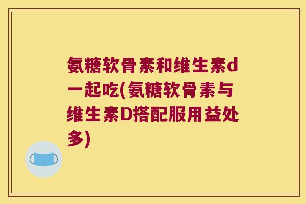 氨糖软骨素和维生素d一起吃(氨糖软骨素与维生素D搭配服用益处多)