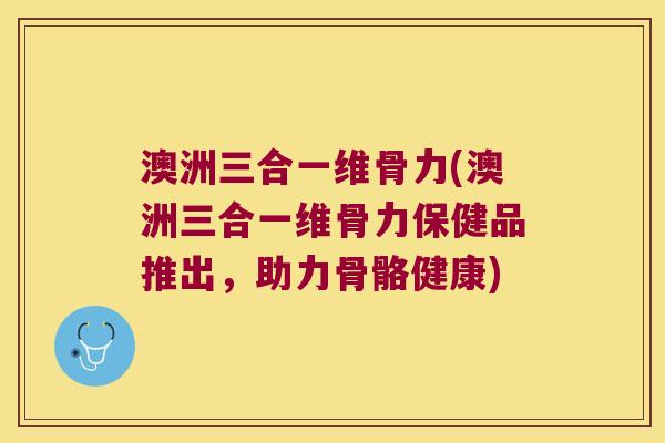 澳洲三合一维骨力(澳洲三合一维骨力保健品推出,助力骨骼健康) 澳洲三合一维骨力(澳洲三合一维骨力保健品推出,助力骨骼健康)