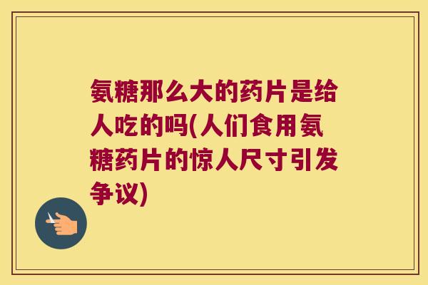 氨糖那么大的药片是给人吃的吗(人们食用氨糖药片的惊人尺寸引发争议)