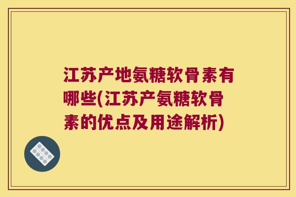 江苏产地氨糖软骨素有哪些(江苏产氨糖软骨素的优点及用途解析)
