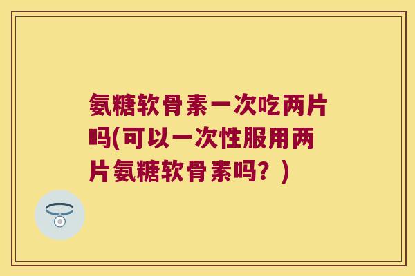 氨糖软骨素一次吃两片吗(可以一次性服用两片氨糖软骨素吗?)