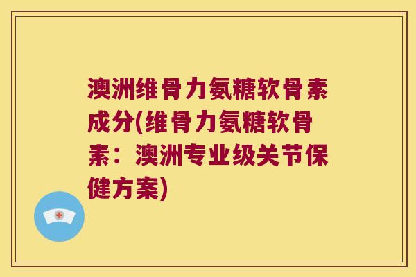 澳洲维骨力氨糖软骨素成分(维骨力氨糖软骨素:澳洲专业级关节保健方案)