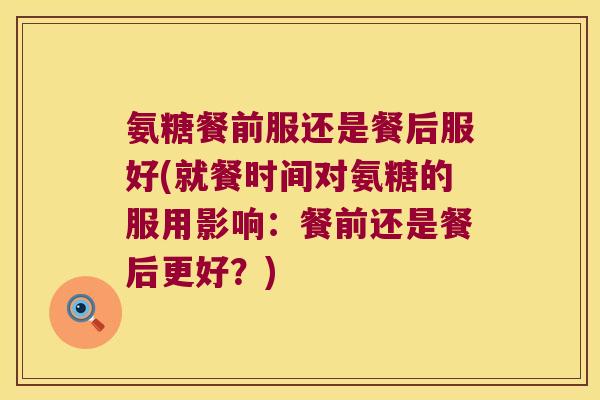 氨糖餐前服还是餐后服好(就餐时间对氨糖的服用影响:餐前还是餐后更好?)